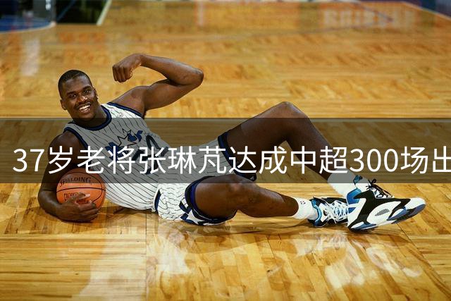 37岁老将张琳芃达成中超300场出战纪录